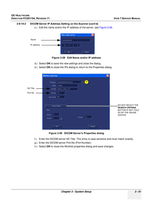 Page 185
GE HEALTHCARE
DIRECTION FC091194, REVISION 11    VIVID 7 SERVICE MANUAL 
Chapter 3 - System Setup 3 - 61
3-9-14-2      DICOM Server IP Address Setting on the Scanner (cont’d)  c.) Edit the name and/or the IP address of the server, see  Figure 3-58. 
d.) Select  OK to save the new settings and close the dialog.
e.) Select  OK to close the IPs dialog to re turn to the Properties dialog.
f.) Enter the DICOM server AE Title. This entr y is case sensitive and must match exactly.
g.) Enter the DICOM server...