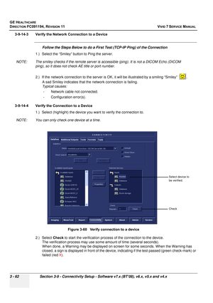 Page 186
GE HEALTHCARE
DIRECTION FC091194, REVISION 11    VIVID 7 SERVICE MANUAL 
3 - 62 Section 3-9 - Connectivity Setup - Software v7.x (BT’08), v6.x, v5.x and v4.x
3-9-14-3 Verify the Network Connection to a Device
Follow the Steps Below to do a First Test (TCP-IP Ping) of the Connection
1.) Select the “Smiley” button to Ping the server.
NOTE: The smiley checks if the remote server is  accessible (ping). It is not a DICOM Echo (DICOM 
ping), so it does not check AE title or port number.
2.) If the network...