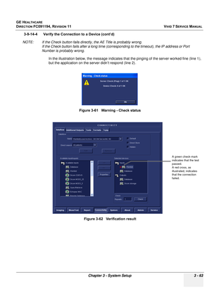 Page 187
GE HEALTHCARE
DIRECTION FC091194, REVISION 11    VIVID 7 SERVICE MANUAL 
Chapter 3 - System Setup 3 - 63
3-9-14-4      Verify the Connection to a Device (cont’d) 
NOTE: If the Check button fails directly, the AE Title is probably wrong. If the Check button fails after a long time (corres ponding to the timeout), the IP address or Port 
Number is probably wrong.
In the illustration below, the mess age indicates that the pinging of the server worked fine (line 1), 
but the application on the server didn’t...