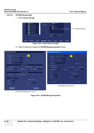 Page 188
GE HEALTHCARE
DIRECTION FC091194, REVISION 11    VIVID 7 SERVICE MANUAL 
3 - 64 Section 3-9 - Connectivity Setup - Software v7.x (BT’08), v6.x, v5.x and v4.x
3-9-14-5 DICOM Storage Setup 1.) Select Dicom storage .
2.) Select Properties to display the  DICOM Storage properties screen.
Figure 3-63   Select Dicom storage
Figure 3-64   DICOM Storage Properties
DICOM STORAGE
SOFTWARE VERSION v6.x and v7.x SOFTWARE VERSION v5.x 