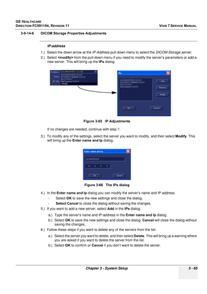 Page 189
GE HEALTHCARE
DIRECTION FC091194, REVISION 11    VIVID 7 SERVICE MANUAL 
Chapter 3 - System Setup 3 - 65
3-9-14-6 DICOM Storage Properties Adjustments
IP-address
1.) Select the down-arrow at the  IP-Address pull-down menu to select the  DICOM Storage server.
2.) Select   from the pull-down menu if you need to modify the server’s parameters or add a 
new server. This will bring up the  IPs dialog. 
If no changes are needed, continue with step  7.
3.) To modify any of the settings, select the  server you...