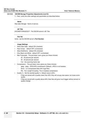 Page 190
GE HEALTHCARE
DIRECTION FC091194, REVISION 11    VIVID 7 SERVICE MANUAL 
3 - 66 Section 3-9 - Connectivity Setup - Software v7.x (BT’08), v6.x, v5.x and v4.x
3-9-14-6      DICOM Storage Properties Adjustments (cont’d) 7.) Next, verify the other settings and parameters as described below.
Name
Raw data Storage  - Name of service.
AE Title
DICOMSTORAGESCP  - The DICOM server’s AE Title.
Port No
Verify / set the DICOM server’s  Port Number.
Image Settings
• Allow Raw Data - default ON (checked)
• Raw...