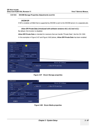 Page 191
GE HEALTHCARE
DIRECTION FC091194, REVISION 11    VIVID 7 SERVICE MANUAL 
Chapter 3 - System Setup 3 - 67
3-9-14-6      DICOM Storage Properties Adjustments (cont’d)
DICOM SR
If SR is enabled, all M&A that is supported by DICO M is sent to the DICOM server (in a separate job).
Allow SR Private Data (introduced with software versions v6.0, v5.2 and v4.2.)
By default, this function is disabled.
Allow SR Private Data  is intended for receivers that can handle “Private Data”, like the CA-1000.
In the...