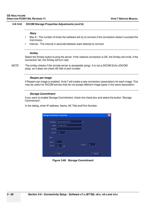 Page 192
GE HEALTHCARE
DIRECTION FC091194, REVISION 11    VIVID 7 SERVICE MANUAL 
3 - 68 Section 3-9 - Connectivity Setup - Software v7.x (BT’08), v6.x, v5.x and v4.x
3-9-14-6      DICOM Storage Properties Adjustments (cont’d)
Retry
• Max # - The number of times the  software will try to connect if the connection doesn’t succeed the 
first time(s).
• Interval - The interval in seconds between each attempt to connect.
Smiley
Select the Smiley button to ping th e server. If the network connection  is OK, the...