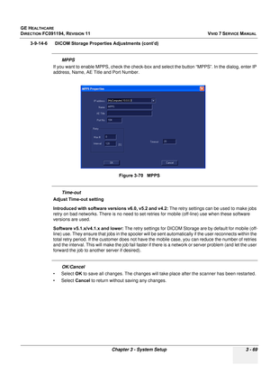 Page 193
GE HEALTHCARE
DIRECTION FC091194, REVISION 11    VIVID 7 SERVICE MANUAL 
Chapter 3 - System Setup 3 - 69
3-9-14-6      DICOM Storage Properties Adjustments (cont’d)
MPPS
If you want to enable MPPS, check  the check-box and select the button “MPPS”. In the dialog, enter IP 
address, Name, AE Title and Port Number.
Time-out
Adjust Time-out setting
Introduced with software versions v6.0, v5.2 and v4.2:  The retry settings can be used to make jobs 
retry on bad networks. There is no need to set retries for...