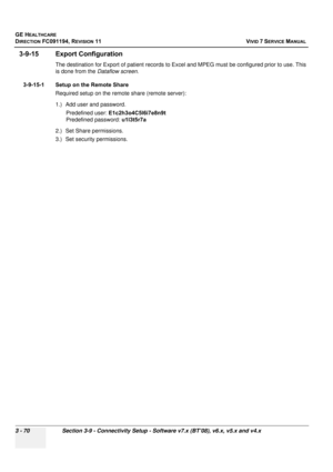 Page 194
GE HEALTHCARE
DIRECTION FC091194, REVISION 11    VIVID 7 SERVICE MANUAL 
3 - 70 Section 3-9 - Connectivity Setup - Software v7.x (BT’08), v6.x, v5.x and v4.x
3-9-15 Export Configuration
The destination for Export of patient records to Exce l and MPEG must be configured prior to use. This 
is done from the  Dataflow screen.
3-9-15-1 Setup on the Remote Share Required setup on the remote share (remote server):
1.) Add user and password.Predefined user:  E1c2h3o4C5l6i7e8n9t
Predefined password:  u1l3t5r7a...