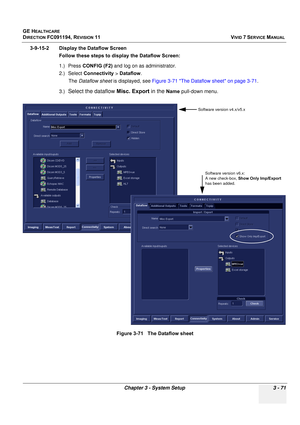 Page 195
GE HEALTHCARE
DIRECTION FC091194, REVISION 11    VIVID 7 SERVICE MANUAL 
Chapter 3 - System Setup 3 - 71
3-9-15-2 Display the Dataflow Screen Follow these steps to display the Dataflow Screen:
1.) Press CONFIG (F2)  and log on as administrator.
2.) Select  Connectivity  > Dataflow .
The  Dataflow sheet  is displayed, see  Figure 3-71 The Dataflow sheet on page 3-71 .
3.)
Select the dataflow  Misc. Export in the Name pull-down menu.
Figure 3-71   The Dataflow sheet
Software version v4.x/v5.x Software...