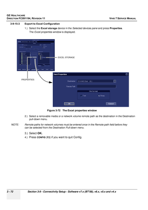 Page 196
GE HEALTHCARE
DIRECTION FC091194, REVISION 11    VIVID 7 SERVICE MANUAL 
3 - 72 Section 3-9 - Connectivity Setup - Software v7.x (BT’08), v6.x, v5.x and v4.x
3-9-15-3 Export to Excel Configuration 1.) Select the  Excel storage  device in the Selected devices pane  and press Properties .
The  Excel properties window  is displayed.
2.) Select a removable media or a network volume re mote path as the destination in the Destination 
pull-down menu.
NOTE: Remote paths for network volumes must be entered once...