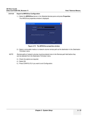 Page 197
GE HEALTHCARE
DIRECTION FC091194, REVISION 11    VIVID 7 SERVICE MANUAL 
Chapter 3 - System Setup 3 - 73
3-9-15-4 Export to MPEGVue Configuration 1.) Select the  MPEGVue device in the  Selected devices  pane and press  Properties .
The  MPEGVue properties window  is displayed.
2.) Select a removable media or a network volu me remote path as the destination in the Destination 
Pull-down menu .
NOTE: Remote paths of network volumes must be enter ed once in the Remote path field before they 
can be...