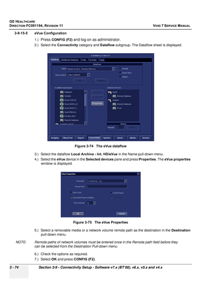 Page 198
GE HEALTHCARE
DIRECTION FC091194, REVISION 11    VIVID 7 SERVICE MANUAL 
3 - 74 Section 3-9 - Connectivity Setup - Software v7.x (BT’08), v6.x, v5.x and v4.x
3-9-15-5 eVue Configuration 1.)
Press CONFIG (F2) and log on as administrator.
2.) Select the  Connectivity category and  Dataflow subgroup. The Dataflow sheet is displayed.
3.) Select the dataflow  Local Archive - Int. HD/eVue  in the Name pull-down menu.
4.) Select the  eVue device in the  Selected devices  pane and press Properties. The eVue...