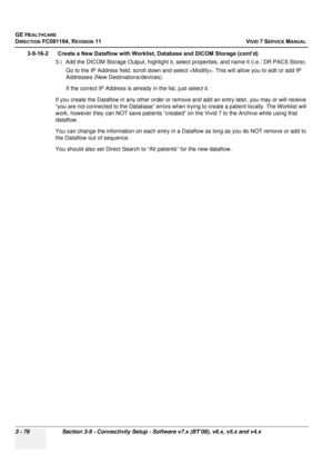 Page 200
GE HEALTHCARE
DIRECTION FC091194, REVISION 11    VIVID 7 SERVICE MANUAL 
3 - 76 Section 3-9 - Connectivity Setup - Software v7.x (BT’08), v6.x, v5.x and v4.x
3-9-16-2      Create a New Dataflow with Worklist, Database and DICOM Storage (cont’d) 3.) Add the DICOM Storage Output, highlight it, select properties, and name it (i.e.: DR PACS Store).Go to the IP Address field, scroll down and select  . This will allow you to edit or add IP 
Addresses (New Destinations/devices).
If the correct IP Address is...