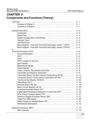 Page 21
GE HEALTHCARE
DIRECTION FC091194, REVISION 11    VIVID 7 SERVICE MANUAL 
 -    - xix
CHAPTER  5
Components and Functions (Theory)
Overview. . . . . . . . . . . .  . . . . . . . . . . . . . . . . . . . . . . . . . . . . . . . . . . . . . . . . . . . . .   5 -  1
Purpose of Chapter 5  . . .  . . . . . . . . . . . . . . . . . . . . . . . . . . . .  . . . . . . . . . .   5 - 1
Contents in Chapter 5  . . . . . . . .  . . . . . . . . . . . . . . . . . . . . . . . . . . . . . . . . .   5 - 1
General...