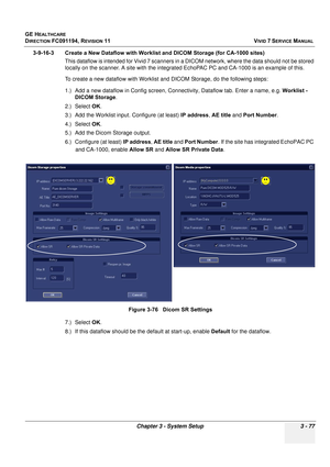 Page 201
GE HEALTHCARE
DIRECTION FC091194, REVISION 11    VIVID 7 SERVICE MANUAL 
Chapter 3 - System Setup 3 - 77
3-9-16-3 Create a New Dataflow with Worklist and DICOM Storage (for CA-1000 sites)  This dataflow is intended for Vivid 7 scanners in a DI COM network, where the data should not be stored 
locally on the scanner. A site with the integrated  EchoPAC PC and CA-1000 is an example of this.
To create a new dataflow with Worklist an d DICOM Storage, do the following steps:
1.) Add a new dataflow in Config...