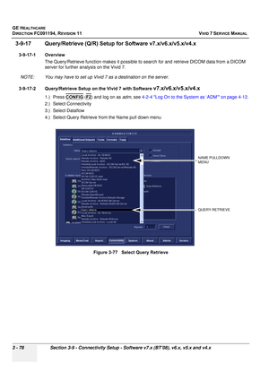 Page 202
GE HEALTHCARE
DIRECTION FC091194, REVISION 11    VIVID 7 SERVICE MANUAL 
3 - 78 Section 3-9 - Connectivity Setup - Software v7.x (BT’08), v6.x, v5.x and v4.x
3-9-17 Query/Retrieve (Q/R) Setup  for Software v7.x/v6.x/v5.x/v4.x
3-9-17-1 Overview
The Query/Retrieve function  makes it possible to search for and  retrieve DICOM data from a DICOM 
server for further analysis on the Vivid 7. 
NOTE: You may have to set up Vivid 7 as a destination on the server.
3-9-17-2 Query/Retrieve Setup on the Vivid 7 with...