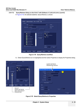 Page 203
GE HEALTHCARE
DIRECTION FC091194, REVISION 11    VIVID 7 SERVICE MANUAL 
Chapter 3 - System Setup 3 - 79
3-9-17-2      Query/Retrieve Setup on the  Vivid 7 with Software v7.x/v6.x/v5.x/v4.x (cont’d)
In  Figure 3-78 , the selected dataflow, Query/Retrieve, is shown.
5.) Select QueryRetrieve so it is hi ghlighted and then select Propertie s to display the Properties dialog.
Figure 3-78   Query/Retrieve workflow
Figure 3-79   Select Qu ery/Retrieve’s Properties
SELECT 
QUERY RETRIEVE 
AND THEN SELECT...