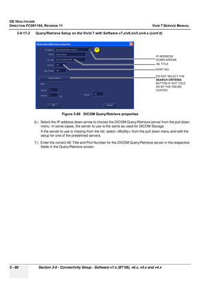 Page 204
GE HEALTHCARE
DIRECTION FC091194, REVISION 11    VIVID 7 SERVICE MANUAL 
3 - 80 Section 3-9 - Connectivity Setup - Software v7.x (BT’08), v6.x, v5.x and v4.x
3-9-17-2      Query/Retrieve Setup on the  Vivid 7 with Software v7.x/v6.x/v5.x/v4.x (cont’d)
6.) Select the IP-address down-arrow to choose t he DICOM Query/Retrieve server from the pull down 
menu. In some cases, the server to use  is the same as used for DICOM Storage.
If the server to use is missing  from the list, select  from the pull down...