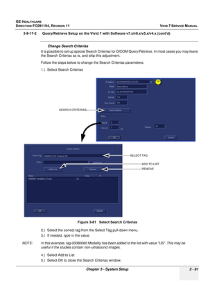 Page 205
GE HEALTHCARE
DIRECTION FC091194, REVISION 11    VIVID 7 SERVICE MANUAL 
Chapter 3 - System Setup 3 - 81
3-9-17-2      Query/Retrieve Setup on the  Vivid 7 with Software v7.x/v6.x/v5.x/v4.x (cont’d)
Change Search Criterias
It is possible to set up special Se arch Criterias for DICOM Query/Retrieve. In most cases you may leave 
the Search Criterias as is , and skip this adjustment.
Follow the steps below to change the Search Criterias parameters:
1.) Select Search Criterias
2.) Select the correct tag...