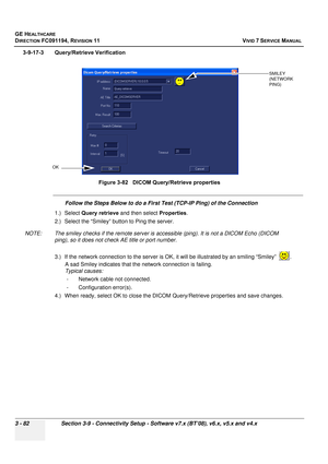 Page 206
GE HEALTHCARE
DIRECTION FC091194, REVISION 11    VIVID 7 SERVICE MANUAL 
3 - 82 Section 3-9 - Connectivity Setup - Software v7.x (BT’08), v6.x, v5.x and v4.x
3-9-17-3 Query/Retrieve Verification
Follow the Steps Below to do a First Test (TCP-IP Ping) of the Connection
1.) Select  Query retrieve  and then select  Properties.
2.) Select the “Smiley” button to Ping the server.
NOTE: The smiley checks if the remote server is  accessible (ping). It is not a DICOM Echo (DICOM 
ping), so it does not check AE...