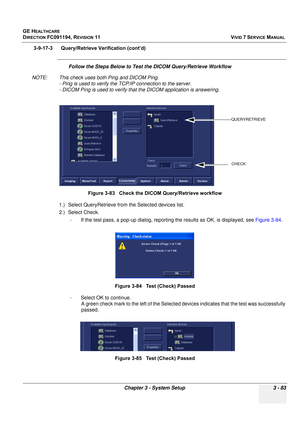 Page 207
GE HEALTHCARE
DIRECTION FC091194, REVISION 11    VIVID 7 SERVICE MANUAL 
Chapter 3 - System Setup 3 - 83
3-9-17-3      Query/Retrieve Verification (cont’d)
Follow the Steps Below to Test th e DICOM Query/Retrieve Workflow 
NOTE: This check uses both Ping and DICOM Ping. - Ping is used to verify the  TCP/IP connection to the server.
- DICOM Ping is used to verify that  the DICOM application is answering.
1.) Select QueryRetrieve from the Selected devices list.
2.) Select Check.  - If the test pass, a...