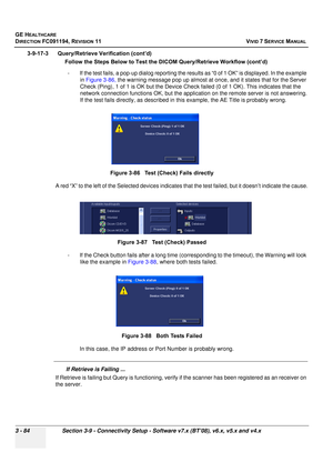 Page 208
GE HEALTHCARE
DIRECTION FC091194, REVISION 11    VIVID 7 SERVICE MANUAL 
3 - 84 Section 3-9 - Connectivity Setup - Software v7.x (BT’08), v6.x, v5.x and v4.x
3-9-17-3      Query/Retrieve Verification (cont’d)       Follow the Steps Below to Test  the DICOM Query/Retrieve Workflow (cont’d)
- If the test fails, a pop-up dialog reporting the resu lts as “0 of 1 OK” is displayed. In the example 
in  Figure 3-86,  the warning message pop up almost at onc e, and it states that for the Server 
Check (Ping), 1...