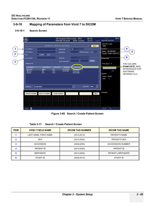 Page 209
GE HEALTHCARE
DIRECTION FC091194, REVISION 11    VIVID 7 SERVICE MANUAL 
Chapter 3 - System Setup 3 - 85
3-9-18 Mapping of Parameters  from Vivid 7 to DICOM
3-9-18-1 Search Screen
Figure 3-89   Search / Create Patient Screen
Table 3-17    Search / Create Patient Screen
ITEMVIVID 7 FIELD NAMEDICOM TAG NUMBERDICOM TAG NAME
1 LAST NAME, FIRST NAME (0010,0010) PATIENT’S NAME
2 SEX (0010,0040) PATIENT’S SEX
3 ACCESSION (0008,0050) ACCESSSION NUMBER
4PAT I E N T  I D(0010,0020)PATIENT ID...