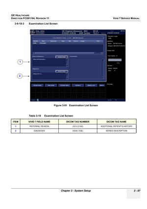 Page 211
GE HEALTHCARE
DIRECTION FC091194, REVISION 11    VIVID 7 SERVICE MANUAL 
Chapter 3 - System Setup 3 - 87
3-9-18-3 Examination List Screen Figure 3-91   Examination List Screen
Table 3-19    Examination List Screen
ITEMVIVID 7 FIELD NAMEDICOM TAG NUMBERDICOM TAG NAME
1 REFERRAL REASON (0010,2180) ADDITIONAL PATIENT’S HISTORY
2 DIAGNOSIS (0008,103E) SERIES DESCRIPTION
1
2 