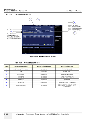 Page 212
GE HEALTHCARE
DIRECTION FC091194, REVISION 11    VIVID 7 SERVICE MANUAL 
3 - 88 Section 3-9 - Connectivity Setup - Software v7.x (BT’08), v6.x, v5.x and v4.x
3-9-18-4 Worklist Search Screen Figure 3-92   Worklist Search Screen
Table 3-20    Worklist Search Screen
ITEMVIVID 7 FIELD NAMEDICOM TAG NUMBERDICOM TAG NAME
1 LAST NAME, FIRST NAME (0010,0010) PATIENT’S NAME
2 SEX (0010,0040) PATIENT’S SEX
3 ACCESSION (0008,0050) ACCESSION NUMBER
4BIRTHDATE(0010,0030)PAT I E N T ’ S  B I RT H D AT E
5PATIENT...