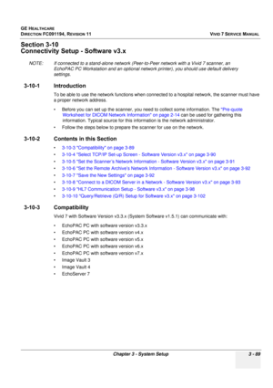 Page 213
GE HEALTHCARE
DIRECTION FC091194, REVISION 11    VIVID 7 SERVICE MANUAL 
Chapter 3 - System Setup 3 - 89
Section 3-10
Connectivity Setup - Software v3.x
NOTE: If connected to a stand-alone network (Peer-to-Peer network with a Vivid 7 scanner, an  EchoPAC PC Workstation and an optional network printer), you should use default delivery 
settings. 
3-10-1 Introduction
To be able to use the network functions when con nected to a hospital network, the scanner must have 
a proper network address. 
• Before...