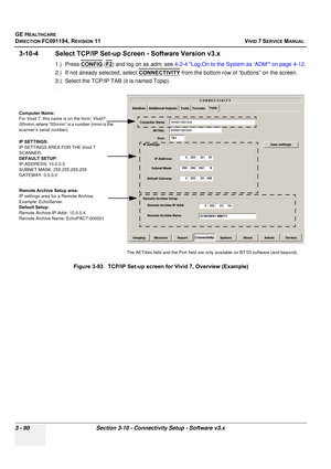 Page 214
GE HEALTHCARE
DIRECTION FC091194, REVISION 11    VIVID 7 SERVICE MANUAL 
3 - 90 Section 3-10 - Connectivity Setup - Software v3.x
3-10-4 Select TCP/IP Set-up Scr een - Software Version v3.x
1.) Press CONFIG (F2) and log on as  adm, see  4-2-4 Log On to the System as ‘ADM’ on page 4-12 .
2.) If not already selected, select  CONNECTIVITY
 from the bottom row of “buttons” on the screen.
3.) Select the TCP/IP TAB (it is named Tcpip). 
.
Figure 3-93   TCP/IP Set-up screen for Vivid 7, Overview (Example)...