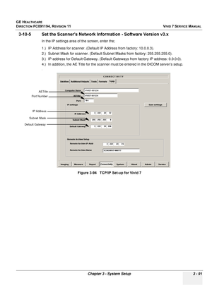 Page 215
GE HEALTHCARE
DIRECTION FC091194, REVISION 11    VIVID 7 SERVICE MANUAL 
Chapter 3 - System Setup 3 - 91
3-10-5 Set the Scanner’s  Network Information - Software Version v3.x
In the IP settings area of the screen, enter the;
1.) IP Address for scanner. (Default IP  Address from factory: 10.0.0.3).
2.) Subnet Mask for scanner. (Default Subn et Masks from factory: 255.255.255.0).
3.) IP address for Default Gateway. (Default  Gateways from factory IP address: 0.0.0.0).
4.) In addition, the AE Title for the...