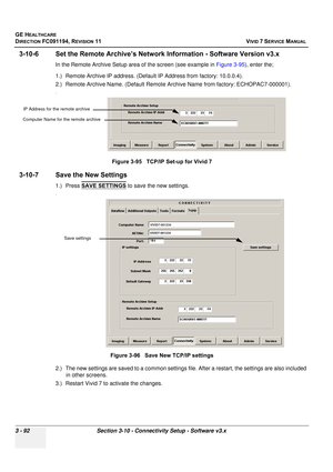 Page 216
GE HEALTHCARE
DIRECTION FC091194, REVISION 11    VIVID 7 SERVICE MANUAL 
3 - 92 Section 3-10 - Connectivity Setup - Software v3.x
3-10-6 Set the Remote Archive’s Networ k Information - Software Version v3.x
In the Remote Archive Setup area of the screen (see example in  Figure 3-95), enter the;
1.) Remote Archive IP address. (Default  IP Address from factory: 10.0.0.4).
2.) Remote Archive Name. (Default Remote Ar chive Name from factory: ECHOPAC7-000001).
.
3-10-7 Save the New Settings
1.) Press SAVE...