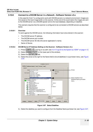 Page 217
GE HEALTHCARE
DIRECTION FC091194, REVISION 11    VIVID 7 SERVICE MANUAL 
Chapter 3 - System Setup 3 - 93
3-10-8 Connect to a DICOM Server in  a Network - Software Version v3.x
In this case the Vivid 7 is configured to work with DICOM servers in a network environment. Images are 
first saved on the local image buffer on the scanner. At the end of the examination the images are sent 
to the DICOM server via a DICOM spooler and to  the local database, depending on dataflow.
This scenario requires that the...