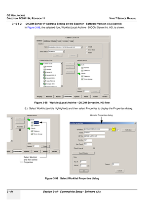 Page 218
GE HEALTHCARE
DIRECTION FC091194, REVISION 11    VIVID 7 SERVICE MANUAL 
3 - 94 Section 3-10 - Connectivity Setup - Software v3.x
3-10-8-2      DICOM Server IP Address Setting on the Scanner - Software Version v3.x (cont’d)  In Figure 3-98 , the selected flow, Worklist/Local Arch ive - DICOM Server/Int. HD, is shown. 
 
6.) Select Worklist (so it is highlighted) and then se lect Properties to display the Properties dialog. 
 
Figure 3-98   Worklist/Local Archive - DICOM Server/Int. HD flow
Figure 3-99...