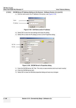 Page 220
GE HEALTHCARE
DIRECTION FC091194, REVISION 11    VIVID 7 SERVICE MANUAL 
3 - 96 Section 3-10 - Connectivity Setup - Software v3.x
3-10-8-2      DICOM Server IP Address Setting on the Scanner - Software Version v3.x (cont’d)  c.) Edit the name and/or the IP address of the server, see  Figure 3-103. 
d.) Select OK to save the new  settings and close the dialog.
e.) Select OK to close the IPs dialog  to return to the Properties dialog.
f.) Enter the DICOM server AE Title. This entr y is case sensitive and...