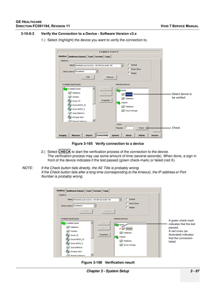 Page 221
GE HEALTHCARE
DIRECTION FC091194, REVISION 11    VIVID 7 SERVICE MANUAL 
Chapter 3 - System Setup 3 - 97
3-10-8-3 Verify the Connection to a Device - Software Version v3.x  1.) Select (highlight) the device you want to verify the connection to.
2.) Select CHECK
 to start the verification process of the connection to the device. 
The verification process may use some amount of  time (several seconds). When done, a sign in 
front of the device i ndicates if the test passed (green check-mark) or failed...