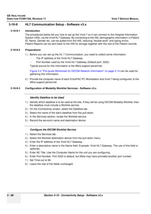 Page 222
GE HEALTHCARE
DIRECTION FC091194, REVISION 11    VIVID 7 SERVICE MANUAL 
3 - 98 Section 3-10 - Connectivity Setup - Software v3.x
3-10-9 HL7 Communication  Setup - Software v3.x
3-10-9-1 Introduction
The procedures below tell you how to set up the Vivid 7  so it can connect to the Hospital Information 
System (HIS), via the Vivid HL7 Gateway. By connec ting to the HIS, demographic information i.e Patient 
ID, Name, Gender etc. can be pulled from the HI S, reducing “double-work” and typing errors....