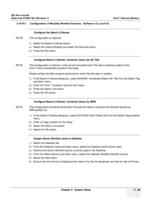 Page 223
GE HEALTHCARE
DIRECTION FC091194, REVISION 11    VIVID 7 SERVICE MANUAL 
Chapter 3 - System Setup 3 - 99
3-10-9-3      Configuration of Modality  Worklist Services - Software v3.x (cont’d)
Configure the Search Criterias
NOTE: This configuration is required. 1.) Select the Search Criterias button.
2.) Select the criteria Modality and select the Remove button.
3.) Press the OK button.
Configure Search Criterias:  Constrain Query by AE Title
NOTE: This configuration is optional. It should only be...