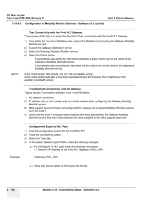 Page 224
GE HEALTHCARE
DIRECTION FC091194, REVISION 11    VIVID 7 SERVICE MANUAL 
3 - 100 Section 3-10 - Connectivity Setup - Software v3.x
3-10-9-3      Configuration of Modality  Worklist Services - Software v3.x (cont’d)
Test Connectivity with the Vivid HL7 Gateway
The purpose of this test is to verify that the  Vivid 7 has connectivity with the Vivid HL7 Gateway.
1.) From either the Current or Dataflow view, expand the Dataflow incorporating the Gateway Modality  Worklist service.
2.) Expand the Gateway...