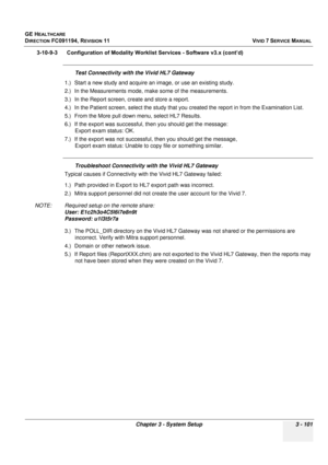 Page 225
GE HEALTHCARE
DIRECTION FC091194, REVISION 11    VIVID 7 SERVICE MANUAL 
Chapter 3 - System Setup 3 - 101
3-10-9-3      Configuration of Modality  Worklist Services - Software v3.x (cont’d)
Test Connectivity with the Vivid HL7 Gateway
1.) Start a new study and acquire an  image, or use an existing study.
2.) In the Measurements mode, make some of the measurements.
3.) In the Report screen, cr eate and store a report.
4.) In the Patient screen, select the study that you  created the report in from the...