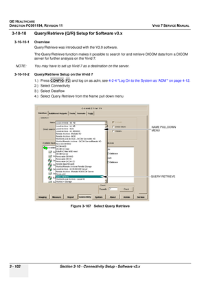 Page 226
GE HEALTHCARE
DIRECTION FC091194, REVISION 11    VIVID 7 SERVICE MANUAL 
3 - 102 Section 3-10 - Connectivity Setup - Software v3.x
3-10-10 Query/Retrieve (Q/R)  Setup for Software v3.x
3-10-10-1 Overview
Query/Retrieve was introduced with the V3.0 software.
The Query/Retrieve function  makes it possible to search for and  retrieve DICOM data from a DICOM 
server for further analysis on the Vivid 7. 
NOTE: You may have to set up Vivid 7 as a destination on the server.
3-10-10-2 Query/Retrieve Setup on...