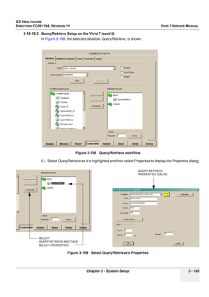 Page 227
GE HEALTHCARE
DIRECTION FC091194, REVISION 11    VIVID 7 SERVICE MANUAL 
Chapter 3 - System Setup 3 - 103
3-10-10-2 Query/Retrieve Setup on the Vivid 7 (cont’d) In Figure 3-108 , the selected dataflow, Query/Retrieve, is shown.
5.) Select QueryRetrieve so it is hi ghlighted and then select Propertie s to display the Properties dialog.
Figure 3-108   Query/Retrieve workflow
Figure 3-109   Select Query/Retrieve’s Properties
SELECT 
QUERY RETRIEVE AND THEN 
SELECT PROPERTIES
QUERY RETRIEVE 
PROPERTIES DIALOG 