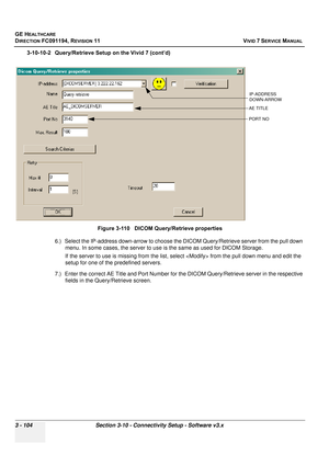 Page 228
GE HEALTHCARE
DIRECTION FC091194, REVISION 11    VIVID 7 SERVICE MANUAL 
3 - 104 Section 3-10 - Connectivity Setup - Software v3.x
3-10-10-2 Query/Retrieve Setup on the Vivid 7 (cont’d) 6.) Select the IP-address down-arrow to choose t he DICOM Query/Retrieve server from the pull down 
menu. In some cases, the server to use  is the same as used for DICOM Storage.
If the server to use is missing  from the list, select  from the pull down menu and edit the 
setup for one of the predefined servers.
7.)...