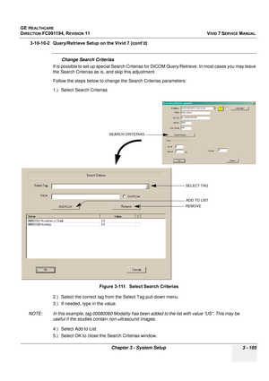 Page 229
GE HEALTHCARE
DIRECTION FC091194, REVISION 11    VIVID 7 SERVICE MANUAL 
Chapter 3 - System Setup 3 - 105
3-10-10-2 Query/Retrieve Setup on the Vivid 7 (cont’d)
Change Search Criterias
If is possible to set up special Se arch Criterias for DICOM Query/Retrieve. In most cases you may leave 
the Search Criterias as is , and skip this adjustment.
Follow the steps below to change the Search Criterias parameters:
1.) Select Search Criterias
2.) Select the correct tag from the Select Tag pull-down menu.
3.)...