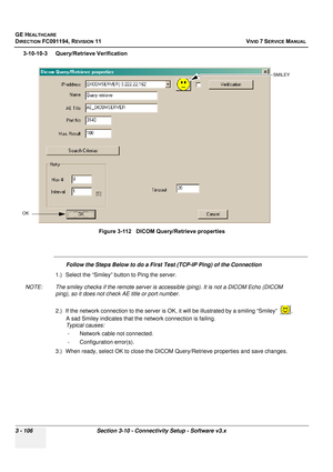 Page 230
GE HEALTHCARE
DIRECTION FC091194, REVISION 11    VIVID 7 SERVICE MANUAL 
3 - 106 Section 3-10 - Connectivity Setup - Software v3.x
3-10-10-3 Query/Retrieve Verification
Follow the Steps Below to do a First Test (TCP-IP Ping) of the Connection
1.) Select the “Smiley” button to Ping the server.
NOTE: The smiley checks if the remote server is  accessible (ping). It is not a DICOM Echo (DICOM 
ping), so it does not check AE title or port number.
2.) If the network connection to the server is  OK, it will be...