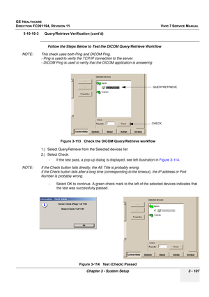 Page 231
GE HEALTHCARE
DIRECTION FC091194, REVISION 11    VIVID 7 SERVICE MANUAL 
Chapter 3 - System Setup 3 - 107
3-10-10-3      Query/Retrieve Verification (cont’d)
Follow the Steps Below to Test th e DICOM Query/Retrieve Workflow 
NOTE: This check uses both Ping and DICOM Ping. - Ping is used to verify the  TCP/IP connection to the server.
- DICOM Ping is used to verify that  the DICOM application is answering
1.) Select QueryRetrieve from the Selected devices list
2.) Select Check.  - If the test pass, a...