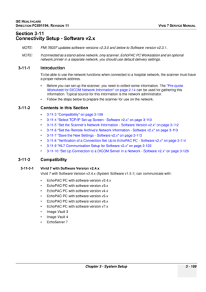 Page 233
GE HEALTHCARE
DIRECTION FC091194, REVISION 11    VIVID 7 SERVICE MANUAL 
Chapter 3 - System Setup 3 - 109
Section 3-11
Connectivity Setup - Software v2.x
NOTE: FMI 76037 updates softwa re versions v2.3.0 and below to Software version v2.3.1.
NOTE: If connected as a stand-alone network, only  scanner, EchoPAC PC Workstation and an optional 
network printer in a separate network, you should use default delivery settings. 
3-11-1 Introduction
To be able to use the network functions when con nected to a...