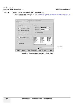 Page 234
GE HEALTHCARE
DIRECTION FC091194, REVISION 11    VIVID 7 SERVICE MANUAL 
3 - 110 Section 3-11 - Connectivity Setup - Software v2.x
3-11-4 Select TCP/IP Set-up  Screen - Software v2.x
1.) Press CONFIG (F2) and log on as  adm, see  4-2-4 Log On to the System as ‘ADM’ on page 4-12 .
Figure 3-116   Measuring and Analyzes - Global Level
Connectivity 