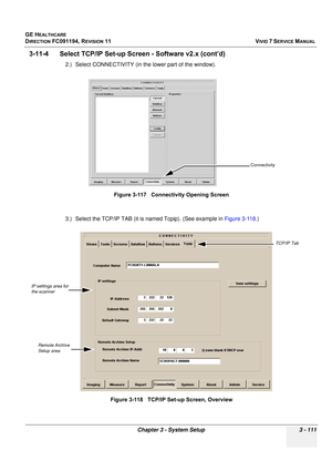 Page 235
GE HEALTHCARE
DIRECTION FC091194, REVISION 11    VIVID 7 SERVICE MANUAL 
Chapter 3 - System Setup 3 - 111
3-11-4      Select  TCP/IP Set-up Screen -  Software v2.x (cont’d)
2.) Select CONNECTIVITY (in the lower part of the window).
3.) Select the TCP/IP TAB (it is named Tcpip). (See example in  Figure 3-118.)
Figure 3-117   Connectivity Opening Screen
Figure 3-118   TCP/IP Set-up Screen, Overview
Connectivity
TCP/IP Tab
IP settings area for 
the scanner
Remote Archive 
Setup area 