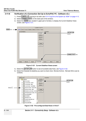 Page 238
GE HEALTHCARE
DIRECTION FC091194, REVISION 11    VIVID 7 SERVICE MANUAL 
3 - 114 Section 3-11 - Connectivity Setup - Software v2.x
3-11-8 Verification of a Connection Set  Up to EchoPAC PC - Software v2.x
1.) Press CONFIG (F2) and log on as  adm, see  4-2-4 Log On to the System as ‘ADM’ on page 4-12 . 
2.) Select  CONNECTIVITY
 (in the lower part of the window).
3.) Select the  VIEWS
 tab, located in upper part of window,  to display the Current Dataflow Views 
screen, see  Figure 3-121 .
 
4.) Select...