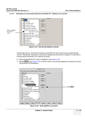 Page 239
GE HEALTHCARE
DIRECTION FC091194, REVISION 11    VIVID 7 SERVICE MANUAL 
Chapter 3 - System Setup 3 - 115
3-11-8      Verification of a Connection Se t Up to EchoPAC PC - Software v2.x (cont’d)
.
The Remote Archive - Remote HD includes an EchoPAC PC with one Service also called  Remote 
Archive - Remote HD . The name of this service indicates that the archive is located on a hard disk on 
a remote server (EchoPAC PC is used as an server). 
6.) Select the EchoPAC PC’s name to highlight it, see  Figure...